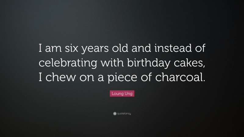 Loung Ung Quote: “I am six years old and instead of celebrating with birthday cakes, I chew on a piece of charcoal.”