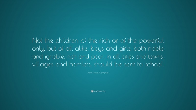 John Amos Comenius Quote: “Not the children of the rich or of the powerful only, but of all alike, boys and girls, both noble and ignoble, rich and poor, in all cities and towns, villages and hamlets, should be sent to school.”