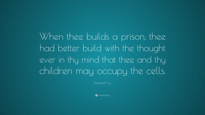 Elizabeth Fry Quote: “When thee builds a prison, thee had better build with the thought ever in thy mind that thee and thy children may occupy the cells.”