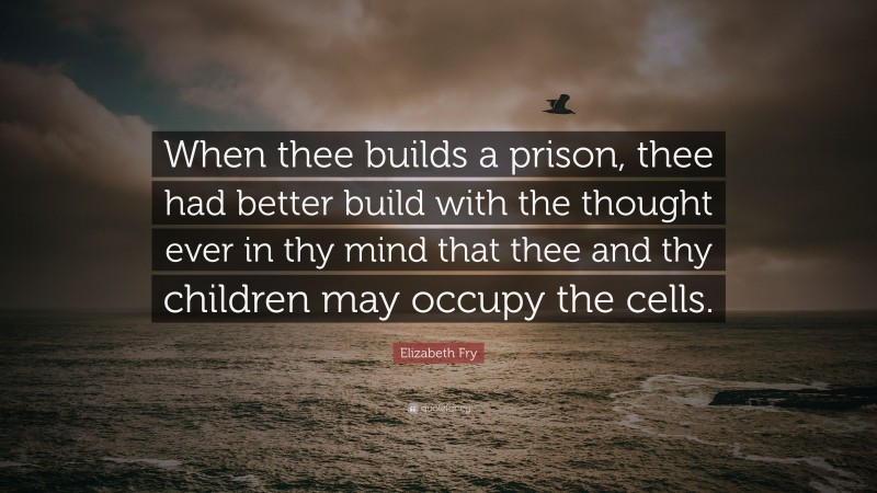 Elizabeth Fry Quote: “When thee builds a prison, thee had better build with the thought ever in thy mind that thee and thy children may occupy the cells.”