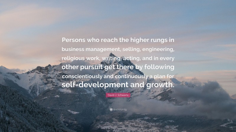 David J. Schwartz Quote: “Persons who reach the higher rungs in business management, selling, engineering, religious work, writing, acting, and in every other pursuit get there by following conscientiously and continuously a plan for self-development and growth.”