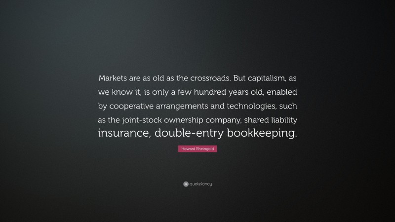 Howard Rheingold Quote: “Markets are as old as the crossroads. But capitalism, as we know it, is only a few hundred years old, enabled by cooperative arrangements and technologies, such as the joint-stock ownership company, shared liability insurance, double-entry bookkeeping.”