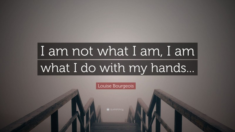 Louise Bourgeois Quote: “I am not what I am, I am what I do with my hands...”