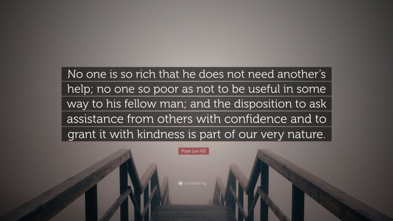 Pope Leo XIII Quote: “No one is so rich that he does not need another’s help; no one so poor as not to be useful in some way to his fellow man; and the disposition to ask assistance from others with confidence and to grant it with kindness is part of our very nature.”