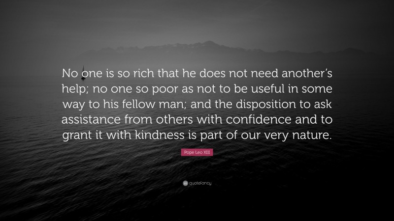 Pope Leo XIII Quote: “No one is so rich that he does not need another’s help; no one so poor as not to be useful in some way to his fellow man; and the disposition to ask assistance from others with confidence and to grant it with kindness is part of our very nature.”