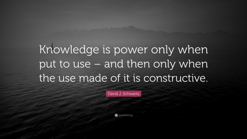 David J. Schwartz Quote: “Knowledge is power only when put to use – and then only when the use made of it is constructive.”