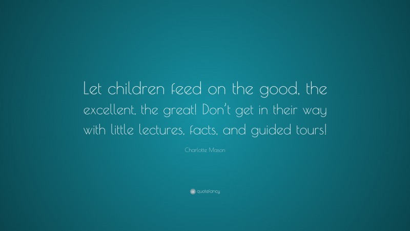 Charlotte Mason Quote: “Let children feed on the good, the excellent, the great! Don’t get in their way with little lectures, facts, and guided tours!”