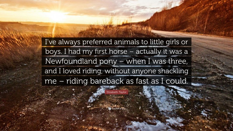 Elizabeth Taylor Quote: “I’ve always preferred animals to little girls or boys. I had my first horse – actually it was a Newfoundland pony – when I was three, and I loved riding, without anyone shackling me – riding bareback as fast as I could.”