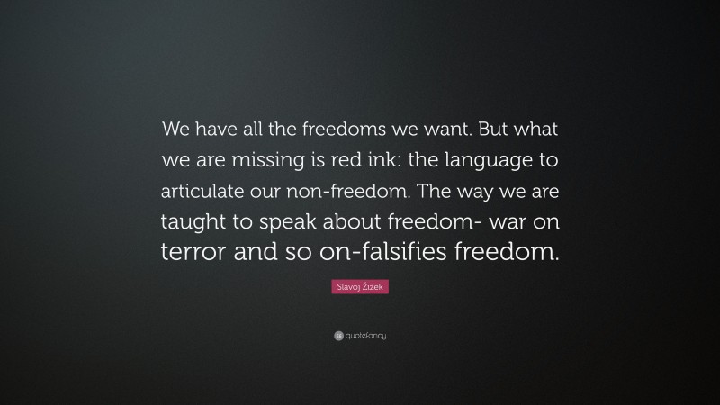 Slavoj Žižek Quote: “We have all the freedoms we want. But what we are missing is red ink: the language to articulate our non-freedom. The way we are taught to speak about freedom- war on terror and so on-falsifies freedom.”