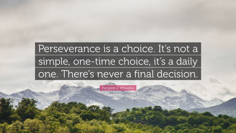 Margaret J. Wheatley Quote: “Perseverance is a choice. It’s not a simple, one-time choice, it’s a daily one. There’s never a final decision.”