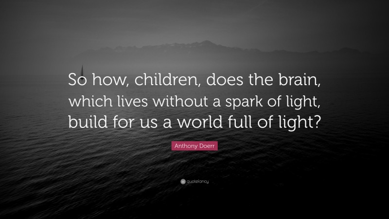 Anthony Doerr Quote: “So how, children, does the brain, which lives without a spark of light, build for us a world full of light?”