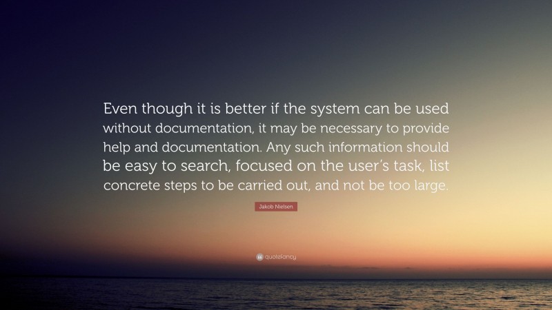 Jakob Nielsen Quote: “Even though it is better if the system can be used without documentation, it may be necessary to provide help and documentation. Any such information should be easy to search, focused on the user’s task, list concrete steps to be carried out, and not be too large.”