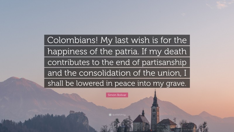 Simón Bolívar Quote: “Colombians! My last wish is for the happiness of the patria. If my death contributes to the end of partisanship and the consolidation of the union, I shall be lowered in peace into my grave.”