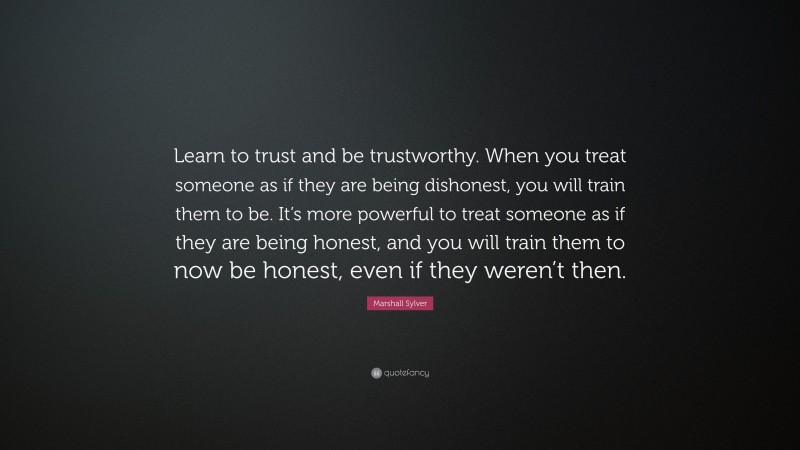 Marshall Sylver Quote: “Learn to trust and be trustworthy. When you treat someone as if they are being dishonest, you will train them to be. It’s more powerful to treat someone as if they are being honest, and you will train them to now be honest, even if they weren’t then.”