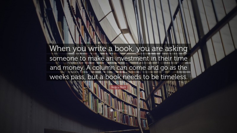 Regina Brett Quote: “When you write a book, you are asking someone to make an investment in their time and money. A column can come and go as the weeks pass, but a book needs to be timeless.”
