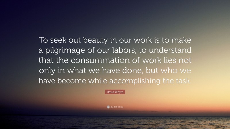 David Whyte Quote: “To seek out beauty in our work is to make a pilgrimage of our labors, to understand that the consummation of work lies not only in what we have done, but who we have become while accomplishing the task.”