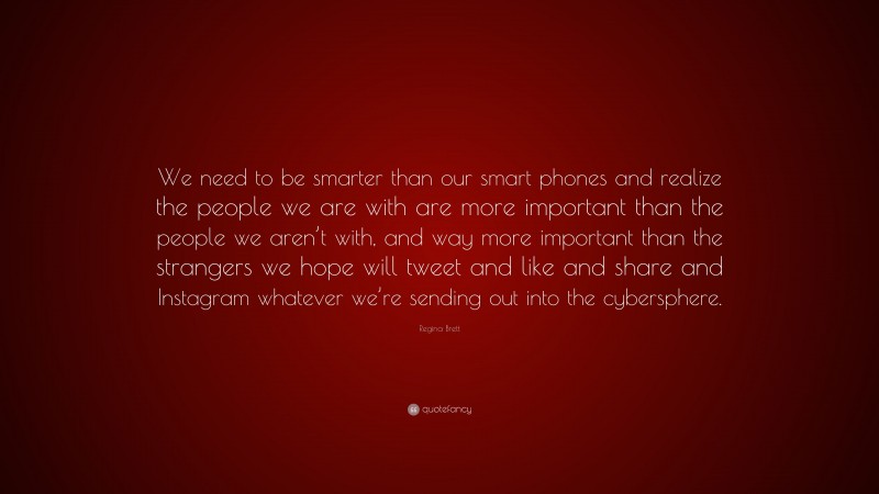 Regina Brett Quote: “We need to be smarter than our smart phones and realize the people we are with are more important than the people we aren’t with, and way more important than the strangers we hope will tweet and like and share and Instagram whatever we’re sending out into the cybersphere.”