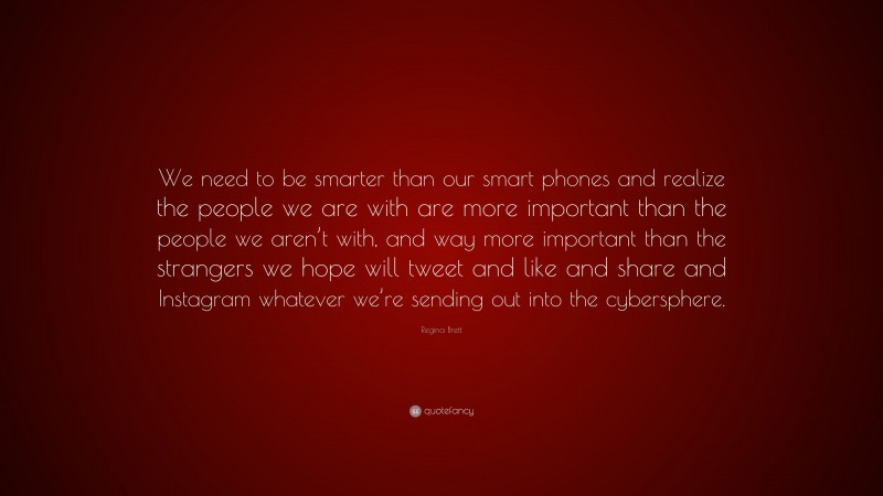 Regina Brett Quote: “We need to be smarter than our smart phones and realize the people we are with are more important than the people we aren’t with, and way more important than the strangers we hope will tweet and like and share and Instagram whatever we’re sending out into the cybersphere.”