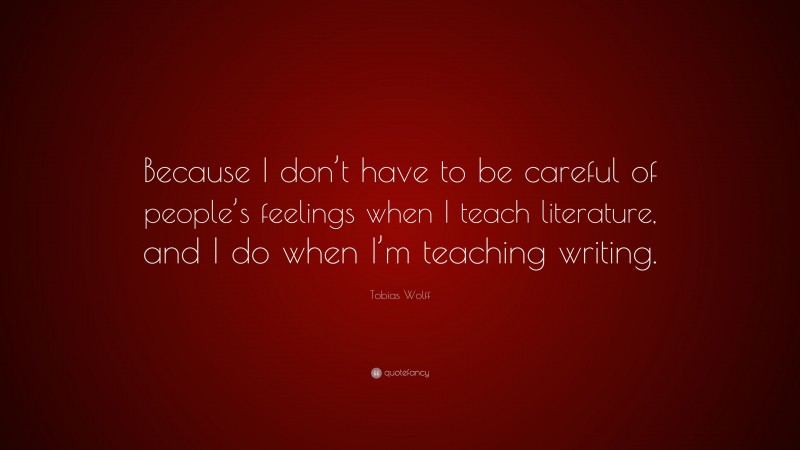 Tobias Wolff Quote: “Because I don’t have to be careful of people’s feelings when I teach literature, and I do when I’m teaching writing.”