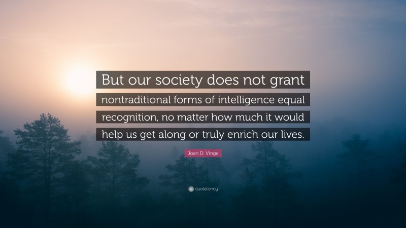 Joan D. Vinge Quote: “But our society does not grant nontraditional forms of intelligence equal recognition, no matter how much it would help us get along or truly enrich our lives.”
