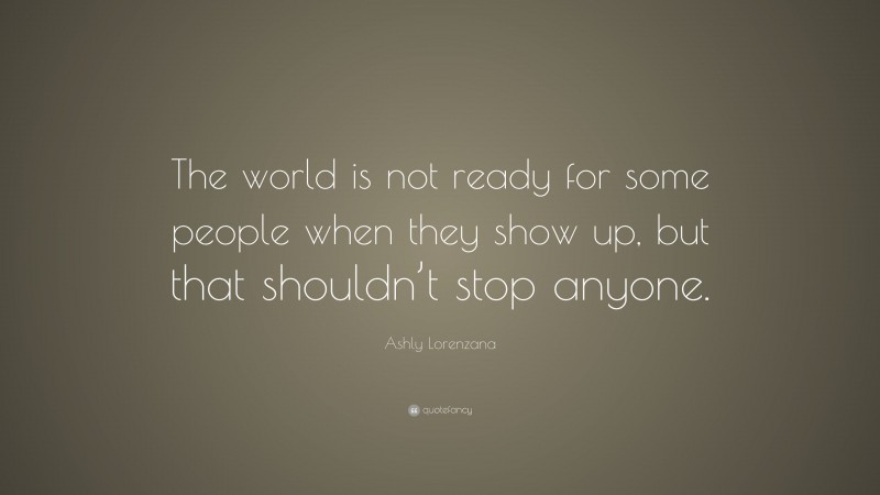 Ashly Lorenzana Quote: “The world is not ready for some people when they show up, but that shouldn’t stop anyone.”