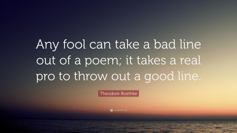 Theodore Roethke Quote: “Any fool can take a bad line out of a poem; it takes a real pro to throw out a good line.”