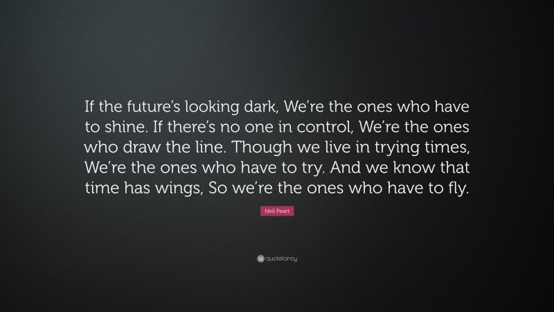 Neil Peart Quote: “If the future’s looking dark, We’re the ones who have to shine. If there’s no one in control, We’re the ones who draw the line. Though we live in trying times, We’re the ones who have to try. And we know that time has wings, So we’re the ones who have to fly.”