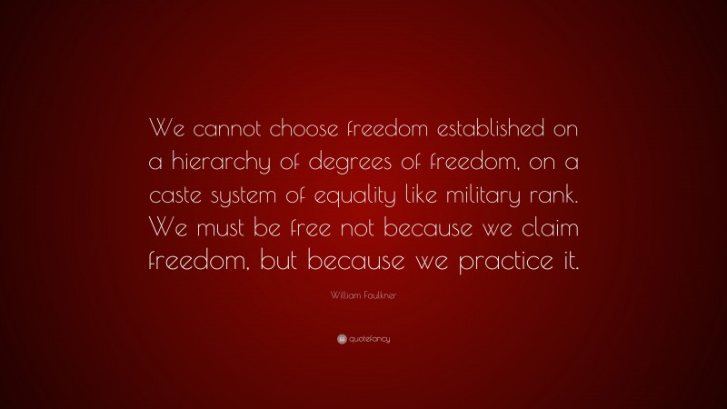 William Faulkner Quote: “We cannot choose freedom established on a hierarchy of degrees of freedom, on a caste system of equality like military rank. We must be free not because we claim freedom, but because we practice it.”