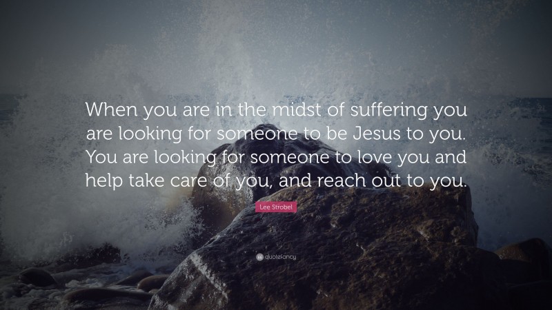 Lee Strobel Quote: “When you are in the midst of suffering you are looking for someone to be Jesus to you. You are looking for someone to love you and help take care of you, and reach out to you.”