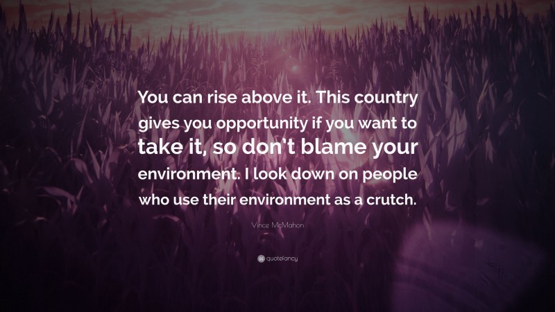 Vince McMahon Quote: “You can rise above it. This country gives you opportunity if you want to take it, so don’t blame your environment. I look down on people who use their environment as a crutch.”