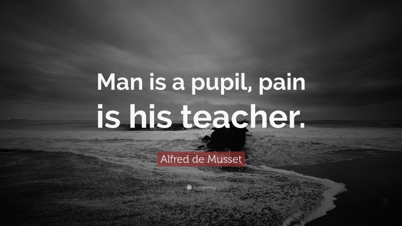 Alfred de Musset Quote: “Man is a pupil, pain is his teacher.”