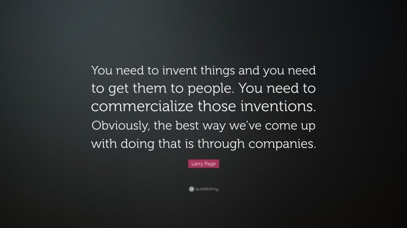 Larry Page Quote: “You need to invent things and you need to get them to people. You need to commercialize those inventions. Obviously, the best way we’ve come up with doing that is through companies.”