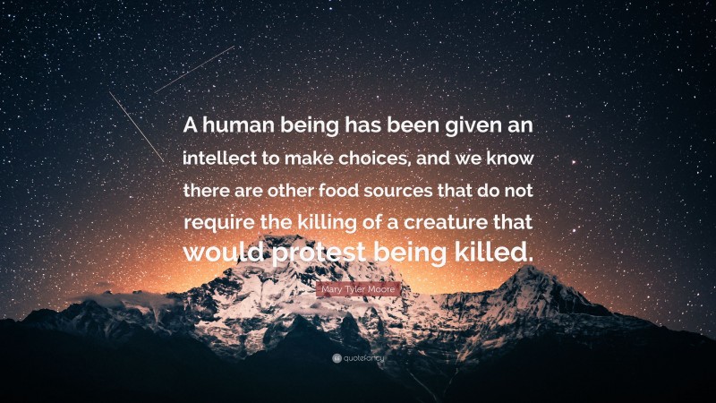 Mary Tyler Moore Quote: “A human being has been given an intellect to make choices, and we know there are other food sources that do not require the killing of a creature that would protest being killed.”