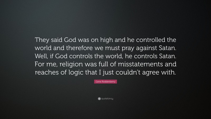Gene Roddenberry Quote: “They said God was on high and he controlled the world and therefore we must pray against Satan. Well, if God controls the world, he controls Satan. For me, religion was full of misstatements and reaches of logic that I just couldn’t agree with.”