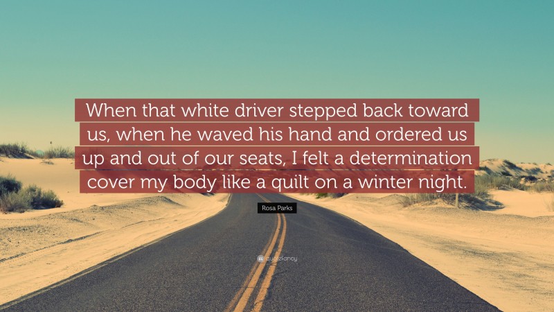 Rosa Parks Quote: “When that white driver stepped back toward us, when he waved his hand and ordered us up and out of our seats, I felt a determination cover my body like a quilt on a winter night.”