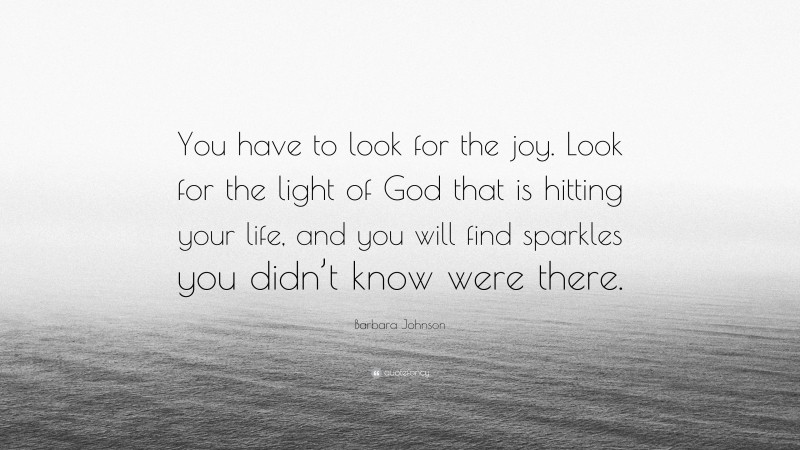 Barbara Johnson Quote: “You have to look for the joy. Look for the light of God that is hitting your life, and you will find sparkles you didn’t know were there.”