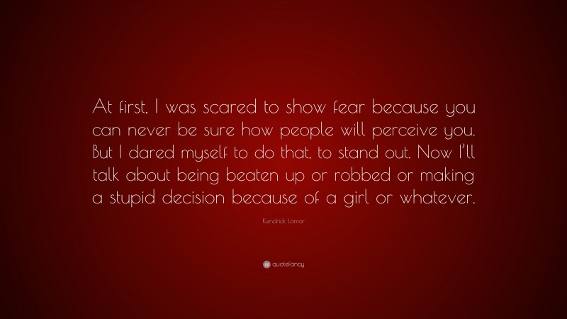 Kendrick Lamar Quote: “At first, I was scared to show fear because you can never be sure how people will perceive you. But I dared myself to do that, to stand out. Now I’ll talk about being beaten up or robbed or making a stupid decision because of a girl or whatever.”