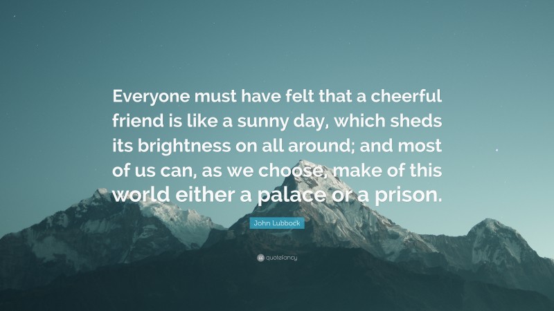 John Lubbock Quote: “Everyone must have felt that a cheerful friend is like a sunny day, which sheds its brightness on all around; and most of us can, as we choose, make of this world either a palace or a prison.”
