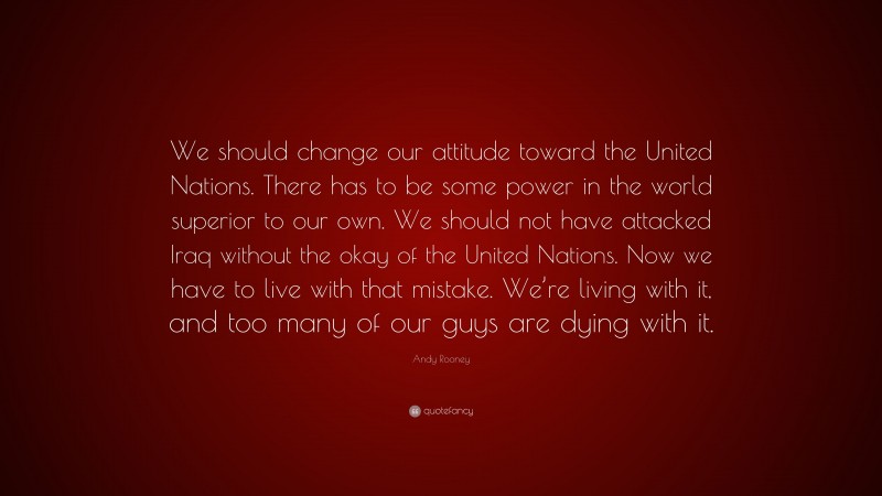 Andy Rooney Quote: “We should change our attitude toward the United Nations. There has to be some power in the world superior to our own. We should not have attacked Iraq without the okay of the United Nations. Now we have to live with that mistake. We’re living with it, and too many of our guys are dying with it.”