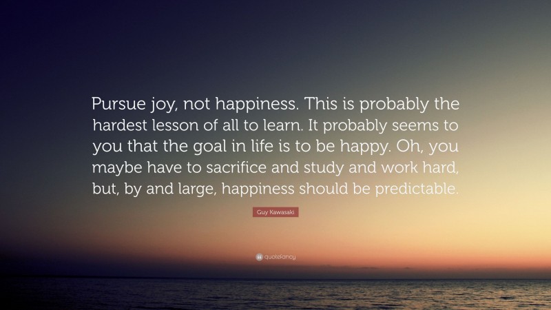 Guy Kawasaki Quote: “Pursue joy, not happiness. This is probably the hardest lesson of all to learn. It probably seems to you that the goal in life is to be happy. Oh, you maybe have to sacrifice and study and work hard, but, by and large, happiness should be predictable.”