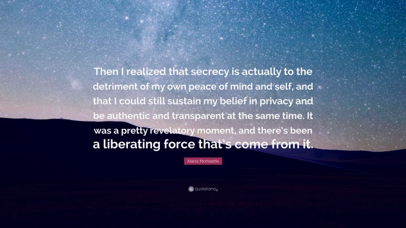 Alanis Morissette Quote: “Then I realized that secrecy is actually to the detriment of my own peace of mind and self, and that I could still sustain my belief in privacy and be authentic and transparent at the same time. It was a pretty revelatory moment, and there’s been a liberating force that’s come from it.”