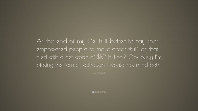 Guy Kawasaki Quote: “At the end of my life, is it better to say that I empowered people to make great stuff, or that I died with a net worth of $10 billion? Obviously I’m picking the former, although I would not mind both.”