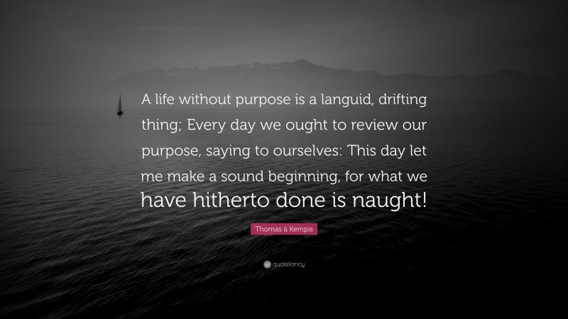 Thomas à Kempis Quote: “A life without purpose is a languid, drifting thing; Every day we ought to review our purpose, saying to ourselves: This day let me make a sound beginning, for what we have hitherto done is naught!”