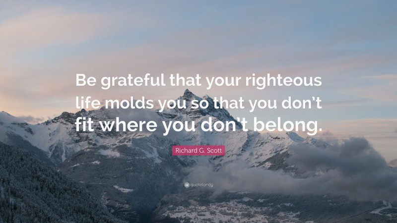 Richard G. Scott Quote: “Be grateful that your righteous life molds you so that you don’t fit where you don’t belong.”