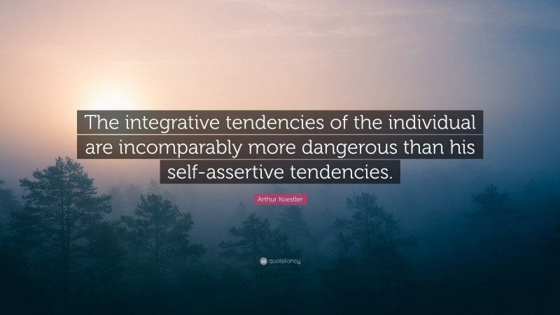 Arthur Koestler Quote: “The integrative tendencies of the individual are incomparably more dangerous than his self-assertive tendencies.”