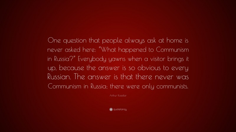 Arthur Koestler Quote: “One question that people always ask at home is never asked here: “What happened to Communism in Russia?” Everybody yawns when a visitor brings it up, because the answer is so obvious to every Russian. The answer is that there never was Communism in Russia; there were only communists.”
