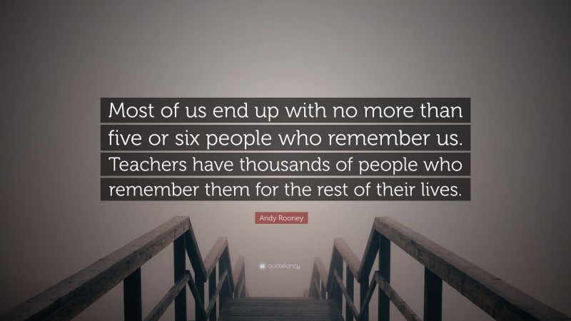Andy Rooney Quote: “Most of us end up with no more than five or six people who remember us. Teachers have thousands of people who remember them for the rest of their lives.”