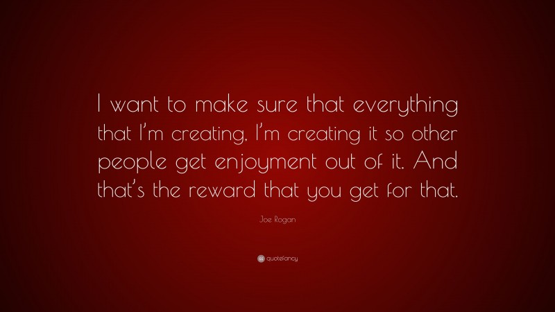 Joe Rogan Quote: “I want to make sure that everything that I’m creating, I’m creating it so other people get enjoyment out of it. And that’s the reward that you get for that.”