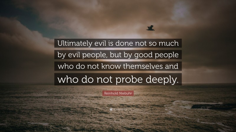 Reinhold Niebuhr Quote: “Ultimately evil is done not so much by evil people, but by good people who do not know themselves and who do not probe deeply.”