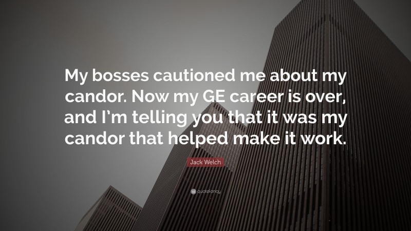 Jack Welch Quote: “My bosses cautioned me about my candor. Now my GE career is over, and I’m telling you that it was my candor that helped make it work.”